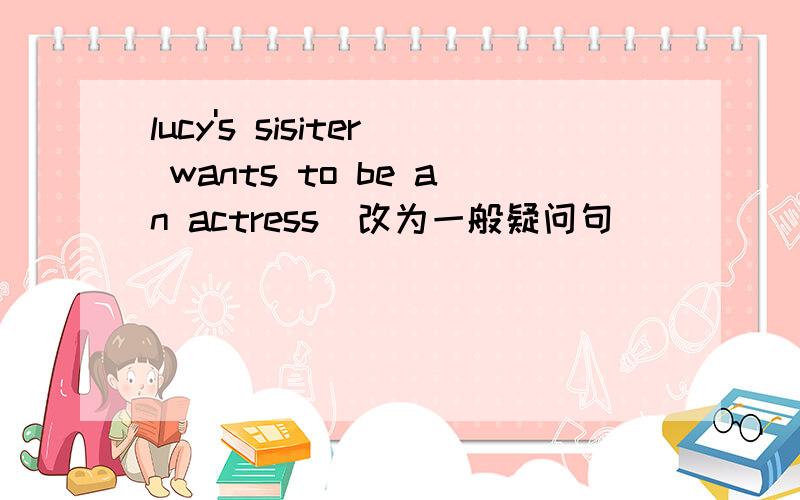 lucy's sisiter wants to be an actress(改为一般疑问句）