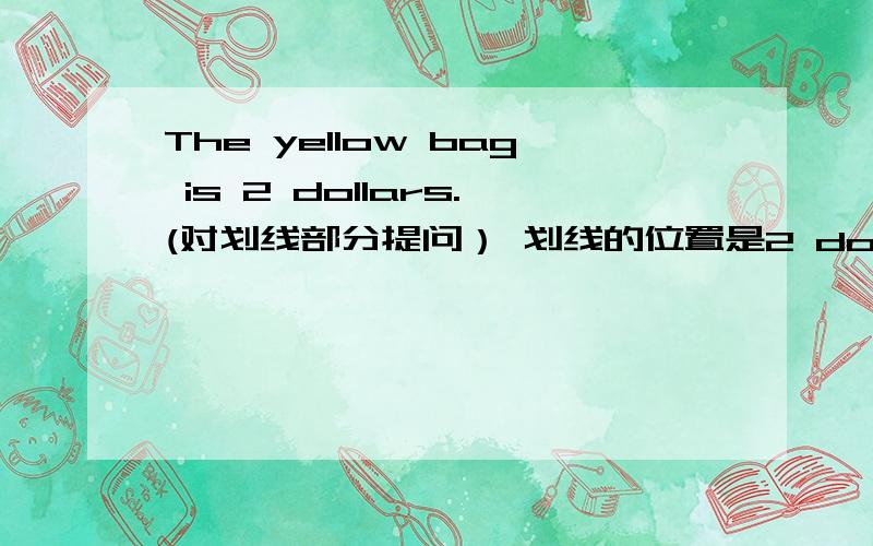 The yellow bag is 2 dollars.(对划线部分提问） 划线的位置是2 dollars.k