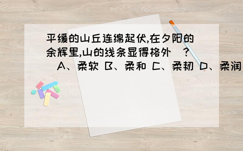 平缓的山丘连绵起伏,在夕阳的余辉里,山的线条显得格外（?）A、柔软 B、柔和 C、柔韧 D、柔润