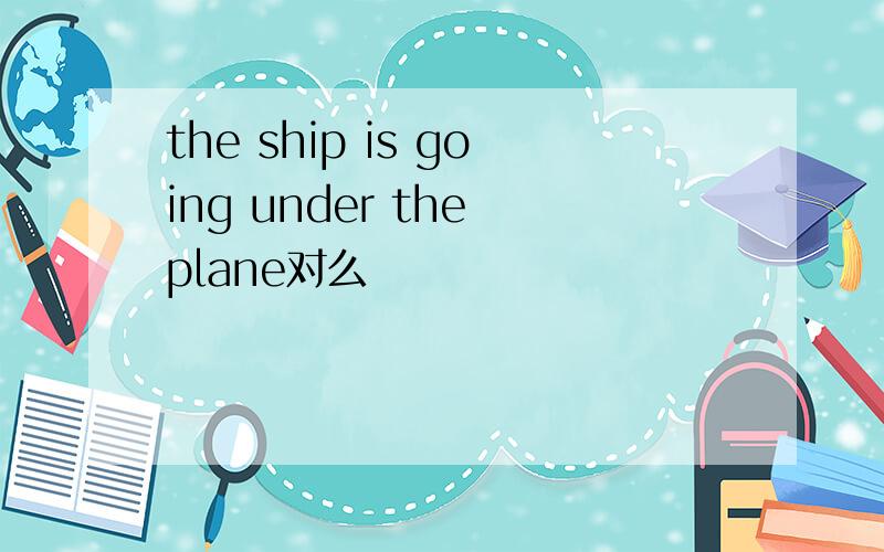 the ship is going under the plane对么