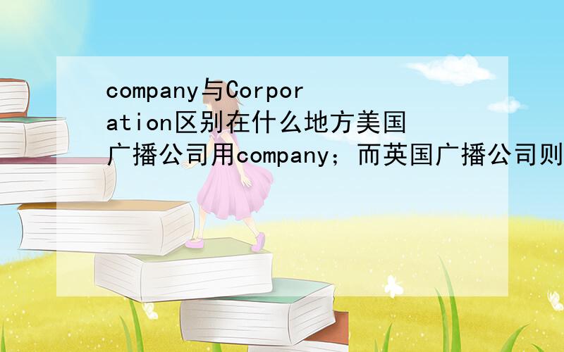 company与Corporation区别在什么地方美国广播公司用company；而英国广播公司则用corporation.二者在内涵上有什么区别呢?