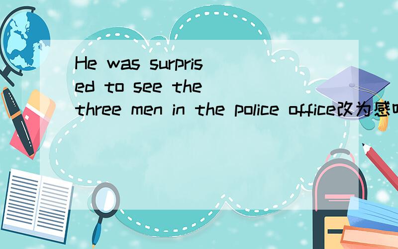 He was surprised to see the three men in the police office改为感叹句 ____surprised___ __to...office