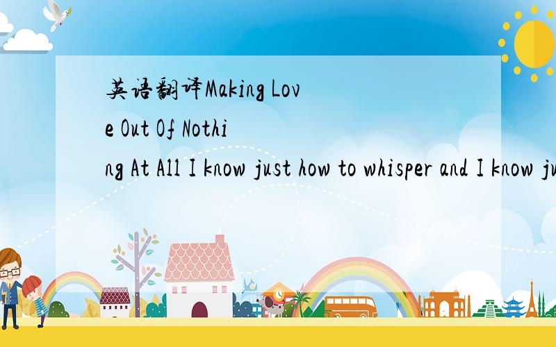 英语翻译Making Love Out Of Nothing At All I know just how to whisper and I know just how to cry.I know just where to find the answers and I know just how to lie.I know just how to fake it and I know just how to scheme.I know just when to face the