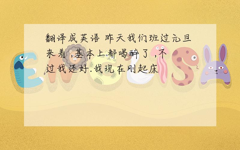 翻译成英语 昨天我们班过元旦来着 ,基本上都喝醉了 ,不过我还好.我现在刚起床