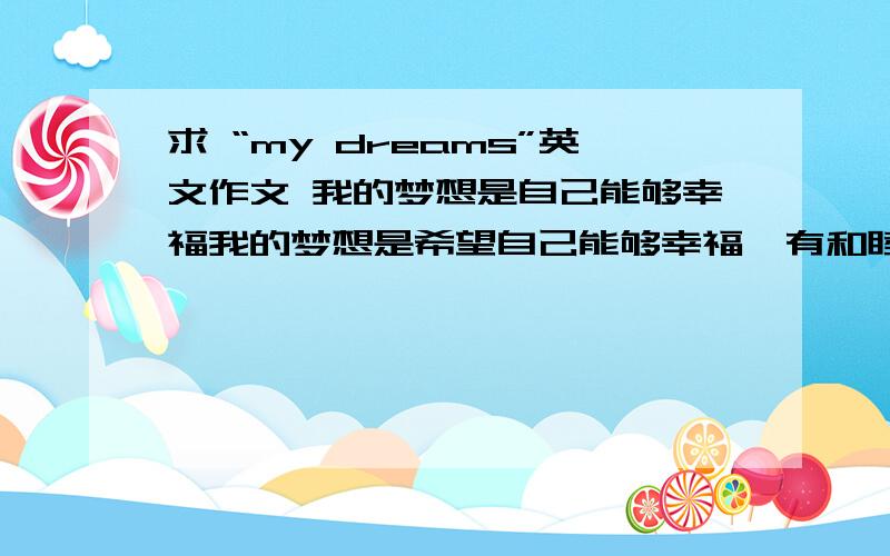 求 “my dreams”英文作文 我的梦想是自己能够幸福我的梦想是希望自己能够幸福,有和睦的家庭,美满的爱情……我希望自己每天快乐乐的,少有忧愁与烦恼……要求 大专水平,300字左右.