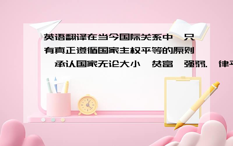 英语翻译在当今国际关系中,只有真正遵循国家主权平等的原则,承认国家无论大小、贫富、强弱.一律平等,充分尊重各国特别是广人发展中国家自主选择发展道路的权利,国际间开展互利合作