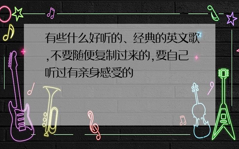 有些什么好听的、经典的英文歌,不要随便复制过来的,要自己听过有亲身感受的