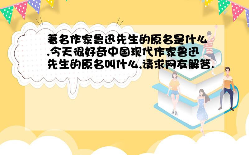 著名作家鲁迅先生的原名是什么.今天很好奇中国现代作家鲁迅先生的原名叫什么,请求网友解答.