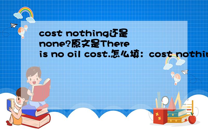 cost nothing还是none?原文是There is no oil cost.怎么填：cost nothing还是none?原文是There is no oil cost.怎么填：Bicycling costs______for the oil.