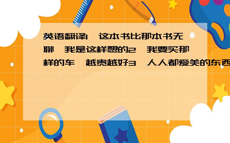 英语翻译1、这本书比那本书无聊,我是这样想的2、我要买那样的车,越贵越好3、人人都爱美的东西4、TOM是我们最强健的男生5、这个瓶子是那个瓶子的三倍高6、我的作品和你的一样有趣7、夏