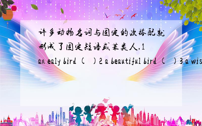 许多动物名词与固定的次搭配就形成了固定短语或某类人,1 an ealy bird ( )2 a beautiful bird ( )3 a wise bird ( )4 a lucky dog ( )5 a shy fish ( )