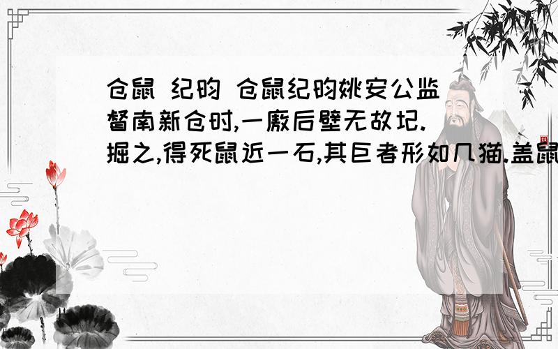 仓鼠 纪昀 仓鼠纪昀姚安公监督南新仓时,一廒后壁无故圮.掘之,得死鼠近一石,其巨者形如几猫.盖鼠穴壁下,滋生日众,其穴亦日廓；廓至壁下全空,力不任而覆压也.公同事福公海曰：“方其坏