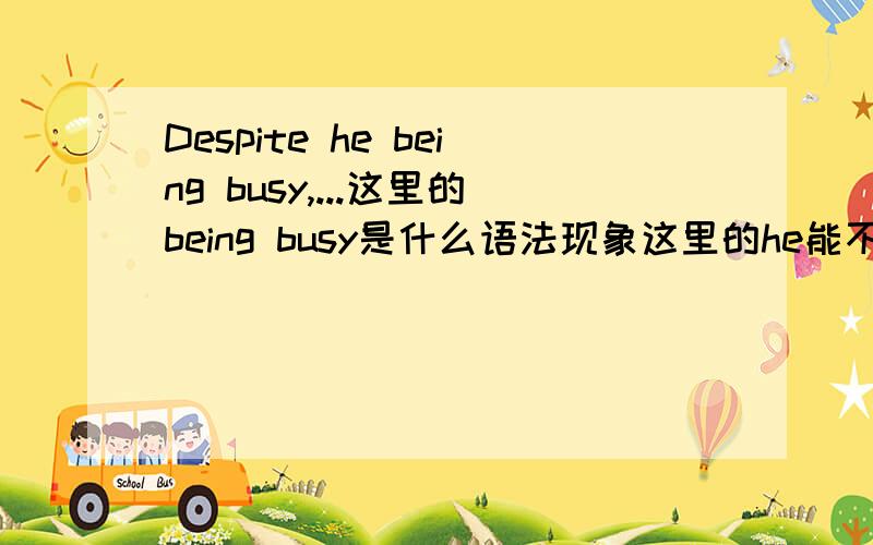 Despite he being busy,...这里的being busy是什么语法现象这里的he能不能省，整句话是“despite he being busy,he still come to visit us”,写成“despite being busy,he still come to visit us