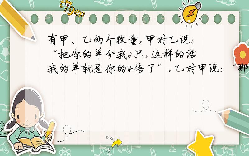 有甲、乙两个牧童,甲对乙说：“把你的羊分我2只,这样的话我的羊就是你的4倍了”,乙对甲说：“那不如把你的给我2只,我们的羊不就刚好相等了”?请问甲、乙牧童各有几只羊?大哥们,不要设