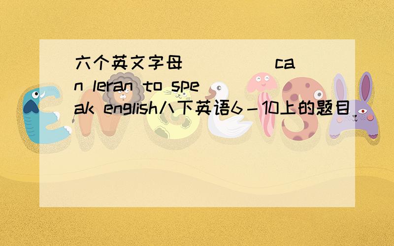 六个英文字母 ＿＿＿＿ can leran to speak english八下英语6－10上的题目