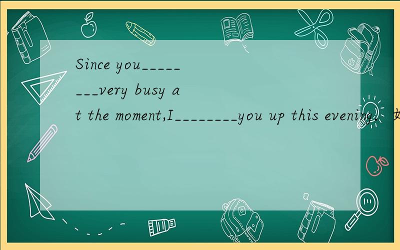 Since you________very busy at the moment,I________you up this evening．如题 A.were,have called B.have been,called C.are,will call D.have been,will call