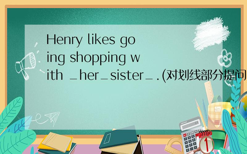 Henry likes going shopping with _her_sister_.(对划线部分提问)____ ____ does Henry like going shopping?