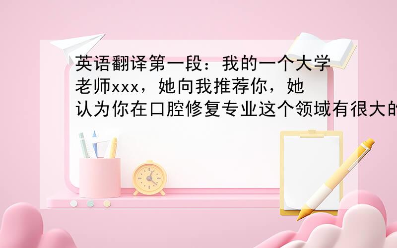 英语翻译第一段：我的一个大学老师xxx，她向我推荐你，她认为你在口腔修复专业这个领域有很大的造诣。所以 我希望能够有机会跟你学习，提高自己的专业知识水平和操作能力，同时也可