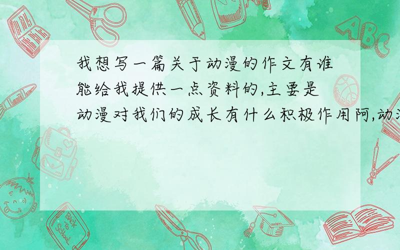 我想写一篇关于动漫的作文有谁能给我提供一点资料的,主要是动漫对我们的成长有什么积极作用阿,动漫教会我们什么啊,动漫对我们的生活有什么影响阿,他能给我们带来什么啊之类的.