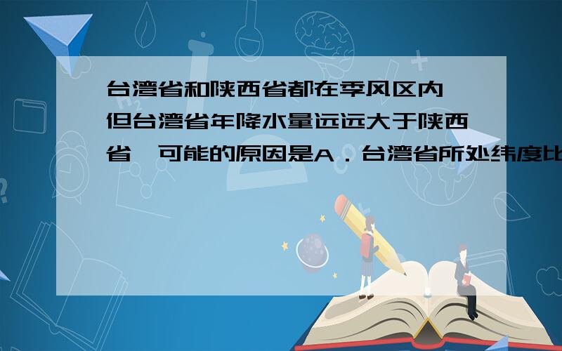 台湾省和陕西省都在季风区内,但台湾省年降水量远远大于陕西省,可能的原因是A．台湾省所处纬度比陕西省低,降水多　　B．陕西省受黄土高原的阻挡,降水少　　C．台湾省两侧都是海洋,无