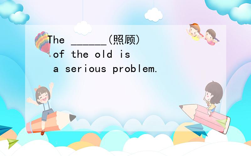 The ______(照顾) of the old is a serious problem.