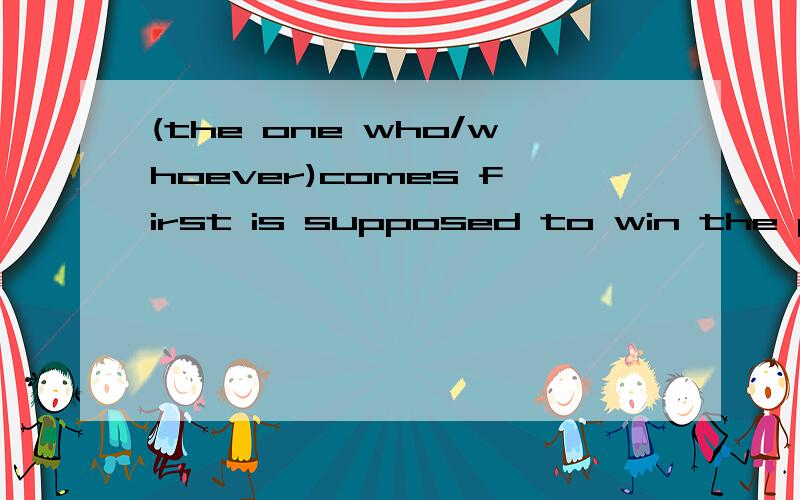 (the one who/whoever)comes first is supposed to win the prize.选哪个?