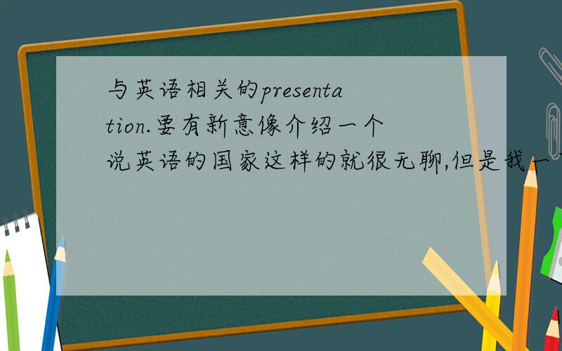 与英语相关的presentation.要有新意像介绍一个说英语的国家这样的就很无聊,但是我一下又想不到什么有意思讲的东西.希望大家一起集思广益一下.:)