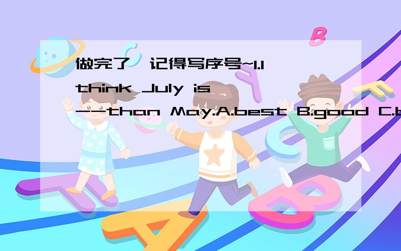 做完了,记得写序号~1.I think July is --than May.A.best B.good C.better D.worst2.--is the fifth month of the year?A.Which B.When C.Where D.What time3.The two middle months of the year are --.A.June and July B.July and August C.May and June D.Ap