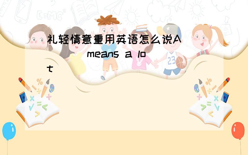 礼轻情意重用英语怎么说A( )( )means a lot