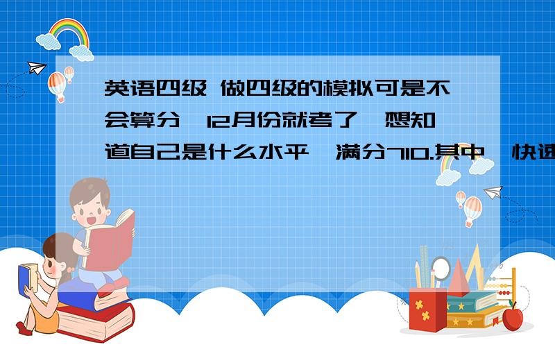 英语四级 做四级的模拟可是不会算分,12月份就考了,想知道自己是什么水平,满分710.其中,快速阅读错一个,听力前25错4个 听词填空前8个错3个,后面三个长句半对半错的；深入阅读中,选词填空