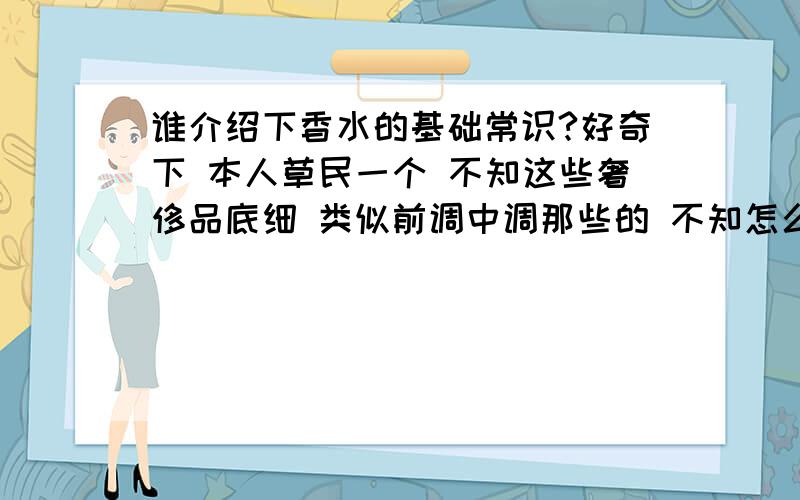 谁介绍下香水的基础常识?好奇下 本人草民一个 不知这些奢侈品底细 类似前调中调那些的 不知怎么回事?不要长篇大论啊最好最好是自己写的 唉 切记别写论文那我贪心点 多问个 .那买香水