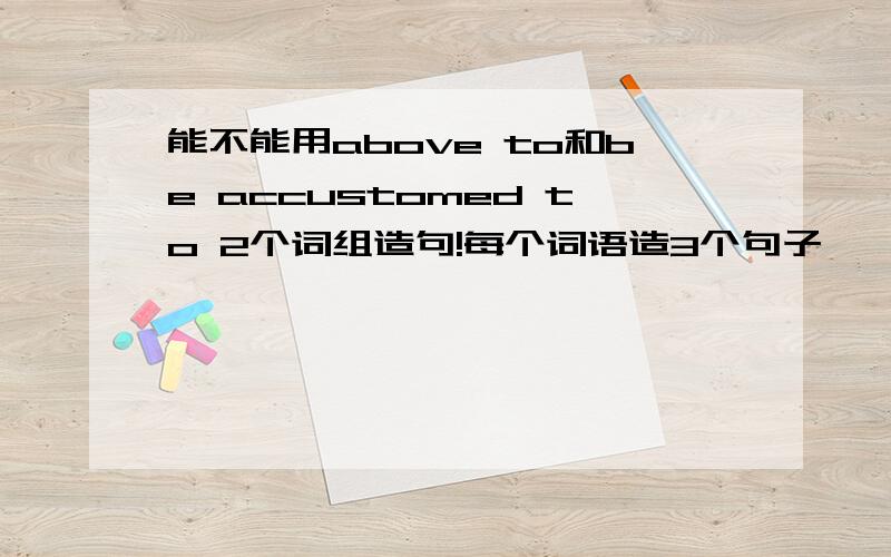 能不能用above to和be accustomed to 2个词组造句!每个词语造3个句子