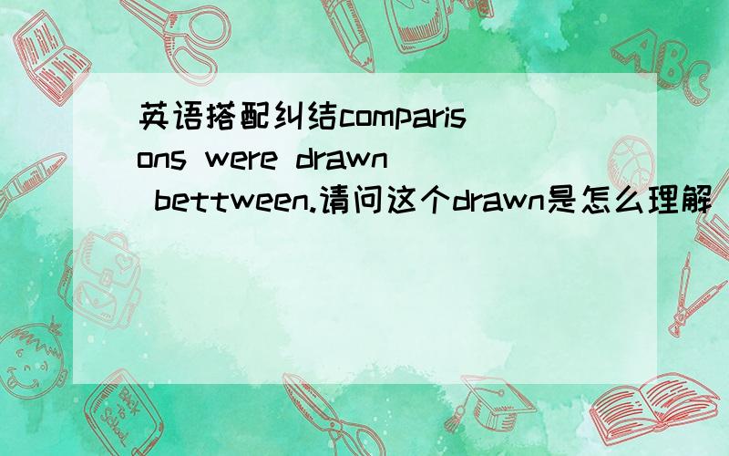 英语搭配纠结comparisons were drawn bettween.请问这个drawn是怎么理解 我知道用被动,但是不懂为什么会有个drawn