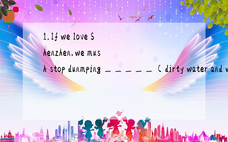 1.lf we love Shenzhen,we mush stop dunmping _____(dirty water and waste matter)into the river.2.Wemust stop people from___(make sth dirty)our homeland.3The water is ___(flow quickly)down the mountain 4We should ____(do sth according to instructions)t