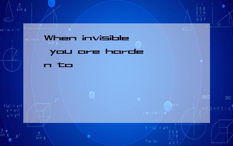 When invisible you are harden to