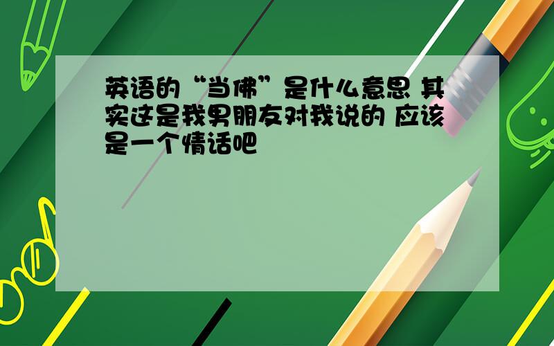 英语的“当佛”是什么意思 其实这是我男朋友对我说的 应该是一个情话吧