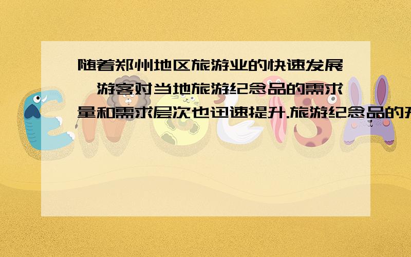 随着郑州地区旅游业的快速发展,游客对当地旅游纪念品的需求量和需求层次也迅速提升.旅游纪念品的开发,具有提高旅游者的层次,促进旅游目的地经济发展,提高旅游目的地形象等意义.在开