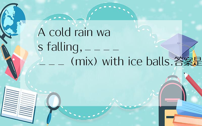 A cold rain was falling,_______（mix）with ice balls.答案是mixed 为什么不可以用ing形式?为什么是ed?