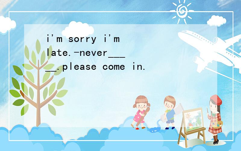 i'm sorry i'm late.-never_____.please come in.