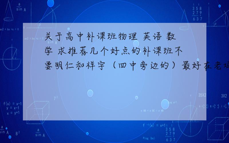 关于高中补课班物理 英语 数学 求推荐几个好点的补课班不要明仁和祥宇（四中旁边的）最好在老城区的  求推荐啊  说清学费和时间   我是高一 补习下学期内容