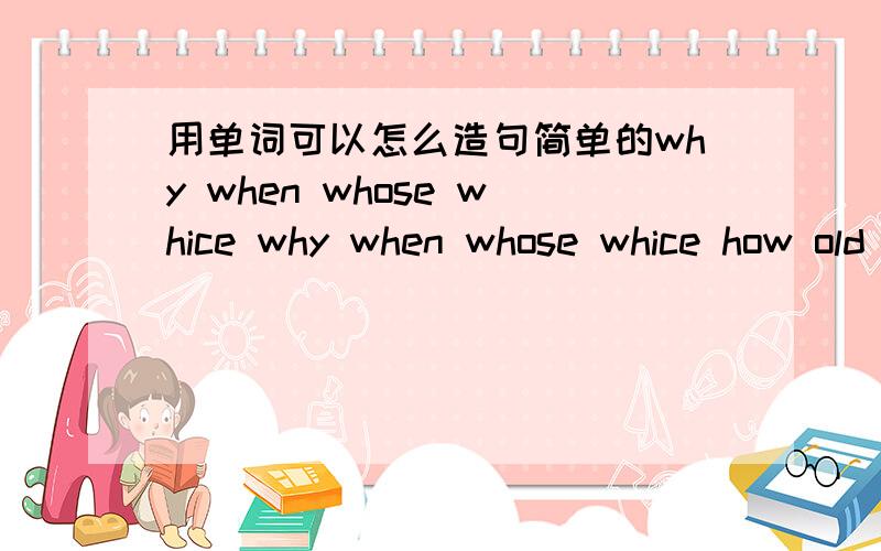 用单词可以怎么造句简单的why when whose whice why when whose whice how old how many how much 连带回答