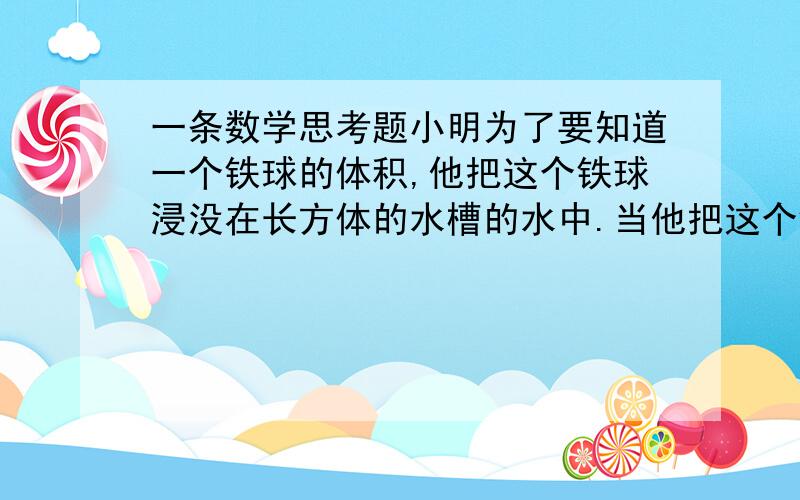 一条数学思考题小明为了要知道一个铁球的体积,他把这个铁球浸没在长方体的水槽的水中.当他把这个铁球拿出水面时,槽里的水面下降了5毫米.他又将一块棱长是3厘米的正方体铁块浸入这个