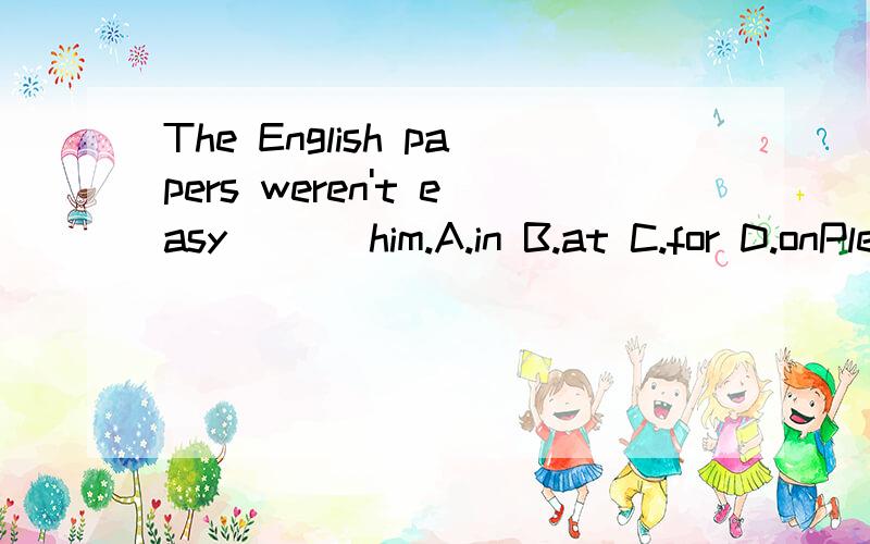 The English papers weren't easy ( ) him.A.in B.at C.for D.onPlease write your name ( ) the top of the paper.A.in B.at C.on D.forIs your little sister old ( ) to go to school?A.too B.enough C.very D.quite Mathematics ( )diffcult for me.A.being B.is C.