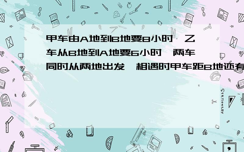 甲车由A地到B地要8小时,乙车从B地到A地要6小时,两车同时从两地出发,相遇时甲车距B地还有160千米,AB两地相距多少千米?算式和答案都要!