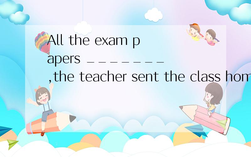 All the exam papers _______ ,the teacher sent the class home.A.having been handed in B.having hands in C.handing in D.being handed in