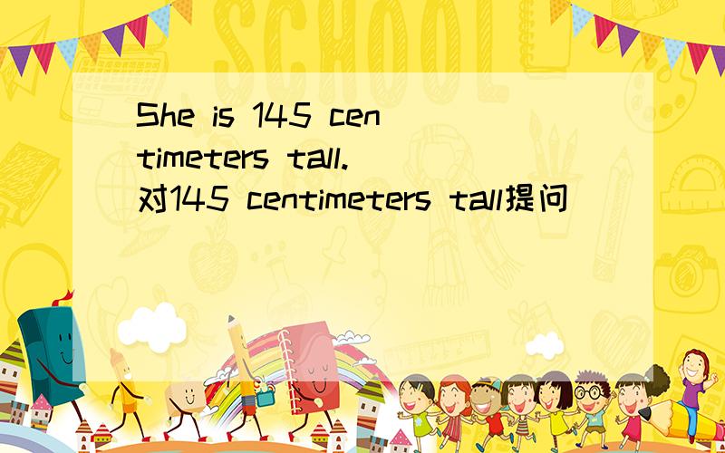 She is 145 centimeters tall.对145 centimeters tall提问