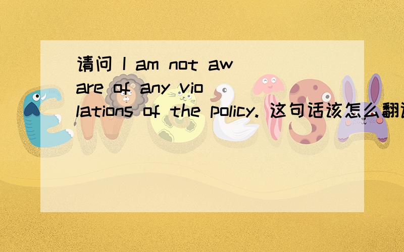 请问 I am not aware of any violations of the policy. 这句话该怎么翻译啊应该翻译成“我不知道任何违反协议的行为”还是“我不知道协议有任何违法的行为”,还是其他的意思,求大神