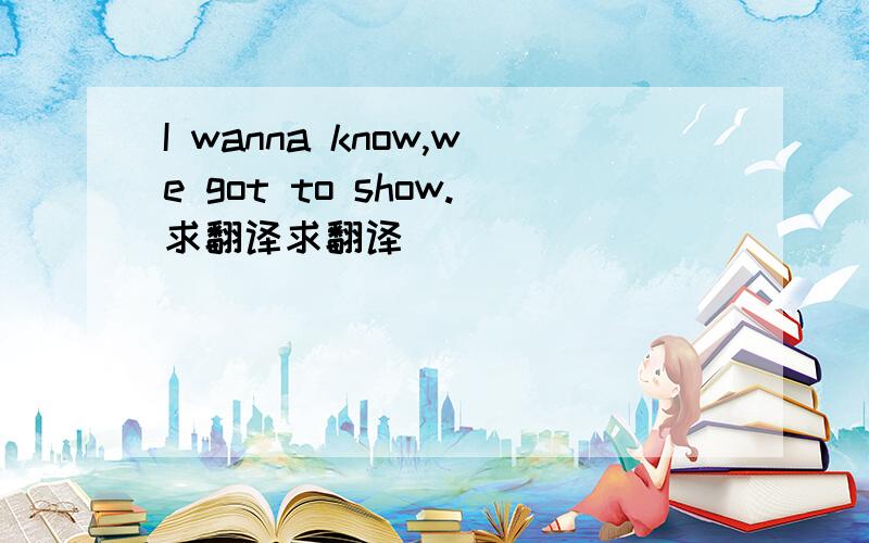 I wanna know,we got to show.求翻译求翻译