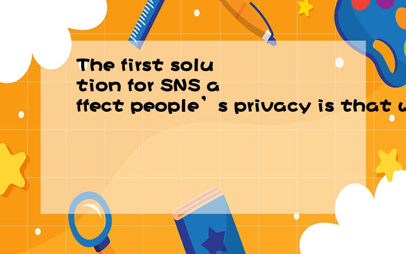 The first solution for SNS affect people’s privacy is that we need to continuous enhance arwareness of people’s self- protection.Netizens need to selective trust the SNS,and reminds themselves in the virtual network all the times,as far as possib
