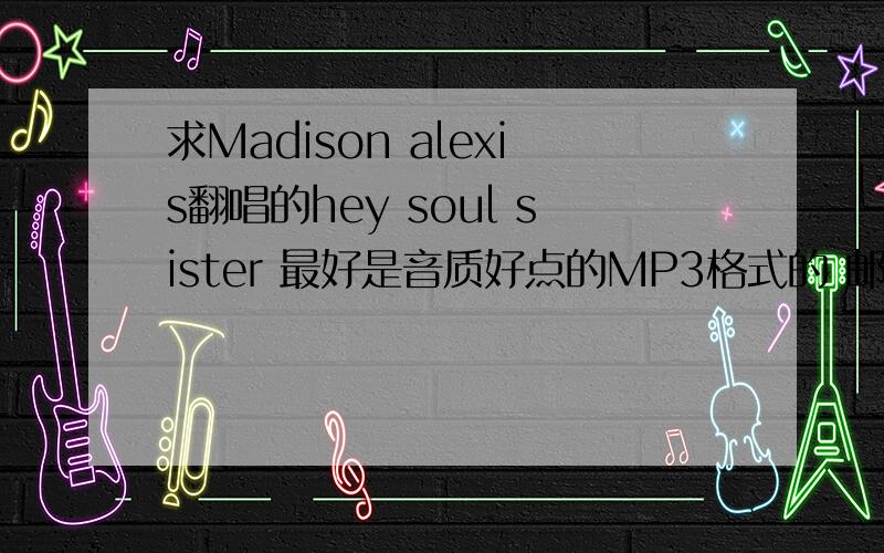 求Madison alexis翻唱的hey soul sister 最好是音质好点的MP3格式的 邮箱apeihei@126.com 非常感谢http://fc.5sing.com/3168995.html找到了 不过就是需要注册才能下载 注册免费